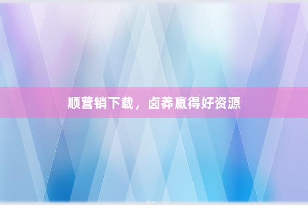 顺营销下载，卤莽赢得好资源